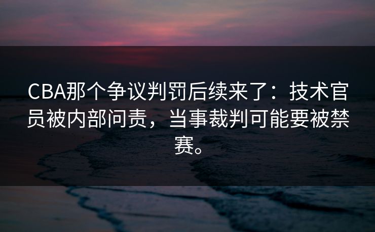 CBA那个争议判罚后续来了：技术官员被内部问责，当事裁判可能要被禁赛。